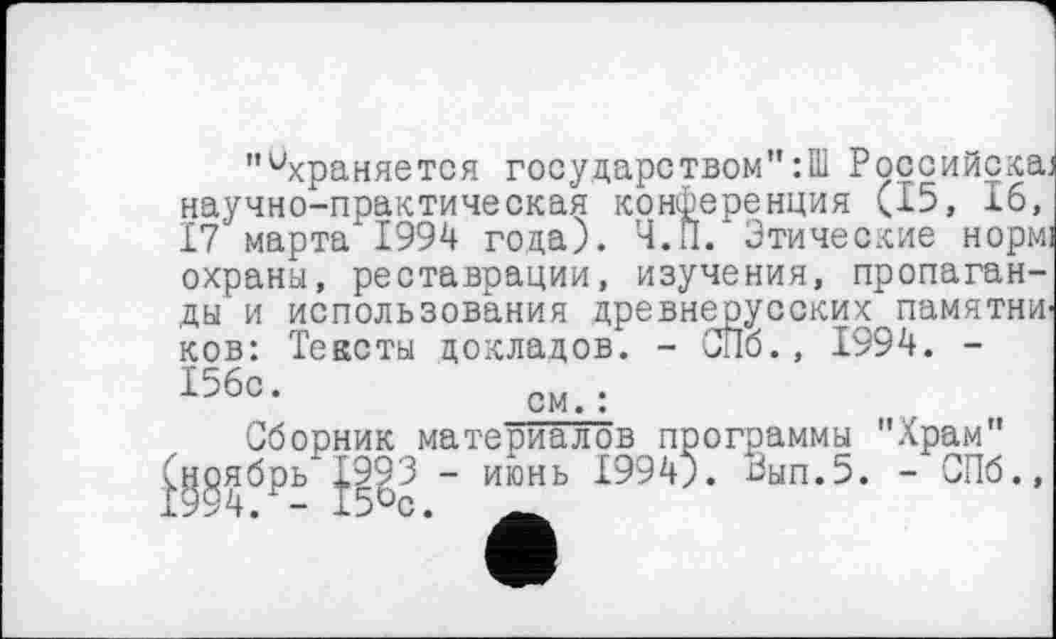 ﻿"ихраняется государством”:Ш Ррссийска. научно-практическая конференция (15, 16, 17 марта 1994 года). Ч.П. Этические норм: охраны, реставрации, изучения, пропаганды и использования древнерусских памятна ков: Тексты докладов. - СПб., 1994. -156°.	ом.:
Сборник материалов программы "Храм" ноябрь 1993 - июнь 1994;. Эып.5. - СПб.,